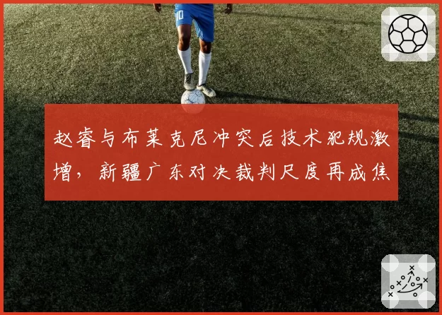 赵睿与布莱克尼冲突后技术犯规激增，新疆广东对决裁判尺度再成焦点