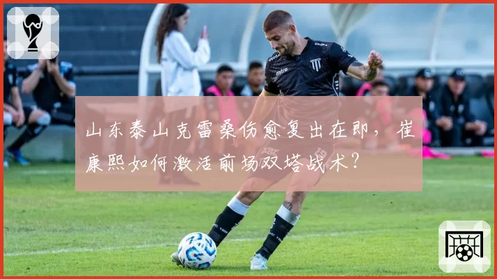 山东泰山克雷桑伤愈复出在即,崔康熙如何激活前场双塔战术?