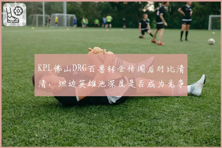 KPL佛山DRG百兽转会传闻后对比清清,坦边英雄池深度是否成为竞争关键?