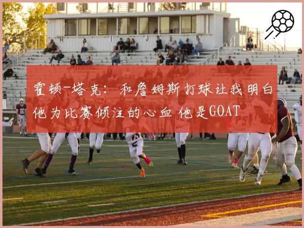 霍顿-塔克：和詹姆斯打球让我明白他为比赛倾注的心血 他是GOAT