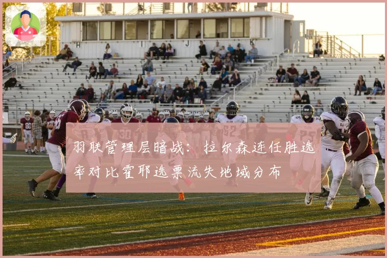 羽联管理层暗战：拉尔森连任胜选率对比霍耶选票流失地域分布