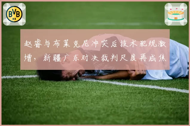 赵睿与布莱克尼冲突后技术犯规激增，新疆广东对决裁判尺度再成焦点