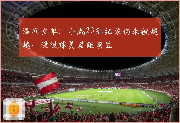 温网女单：小威23冠纪录仍未被超越，现役球员差距明显