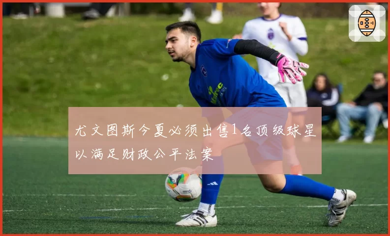 尤文图斯今夏必须出售1名顶级球星以满足财政公平法案