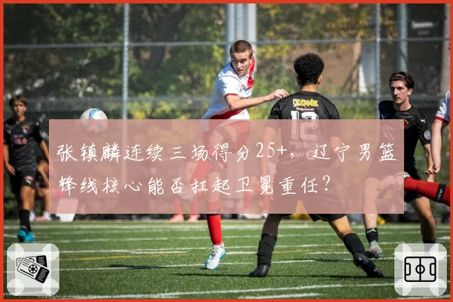 张镇麟连续三场得分25+，辽宁男篮锋线核心能否扛起卫冕重任？