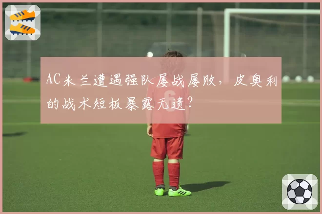 AC米兰遭遇强队屡战屡败，皮奥利的战术短板暴露无遗？