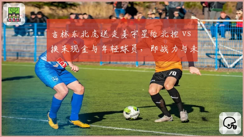 吉林东北虎送走姜宇星给北控 vs 换来现金与年轻球员，即战力与未来投资两难选择