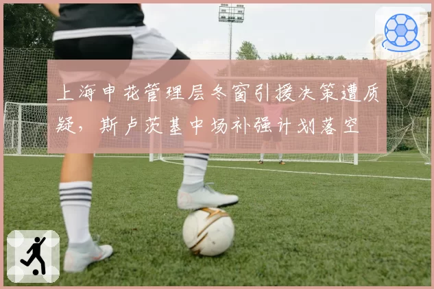 上海申花管理层冬窗引援决策遭质疑,斯卢茨基中场补强计划落空