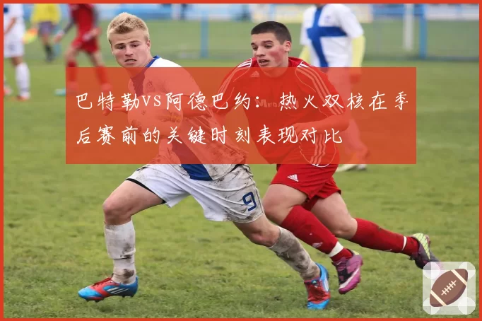 巴特勒vs阿德巴约:热火双核在季后赛前的关键时刻表现对比