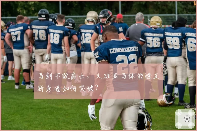 马刺不敌爵士，文班亚马体能透支新秀墙如何突破？
