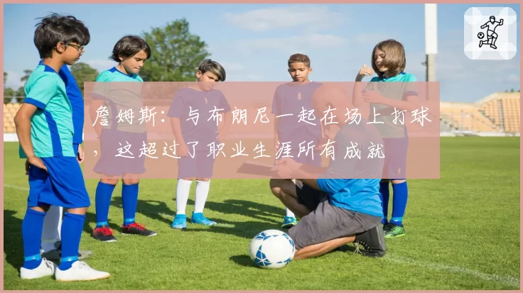 詹姆斯：与布朗尼一起在场上打球，这超过了职业生涯所有成就