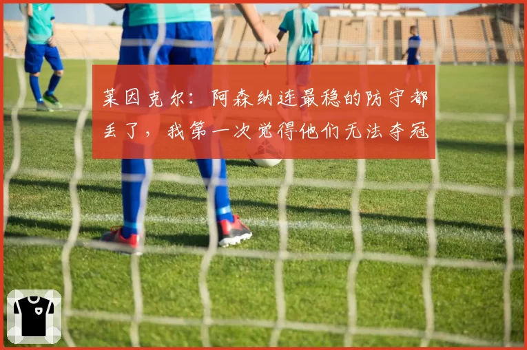 莱因克尔:阿森纳连最稳的防守都丢了,我第一次觉得他们无法夺冠
