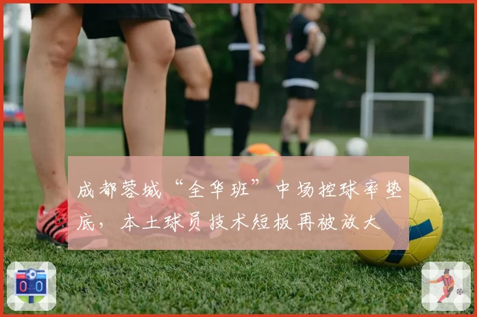 成都蓉城“全华班”中场控球率垫底，本土球员技术短板再被放大