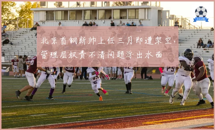 北京首钢新帅上任三月即遭架空，管理层权责不清问题浮出水面