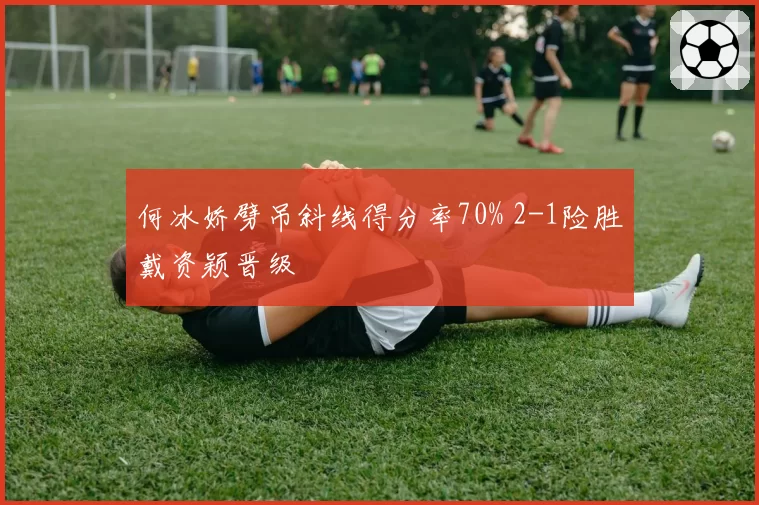 何冰娇劈吊斜线得分率70% 2-1险胜戴资颖晋级
