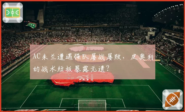 AC米兰遭遇强队屡战屡败，皮奥利的战术短板暴露无遗？