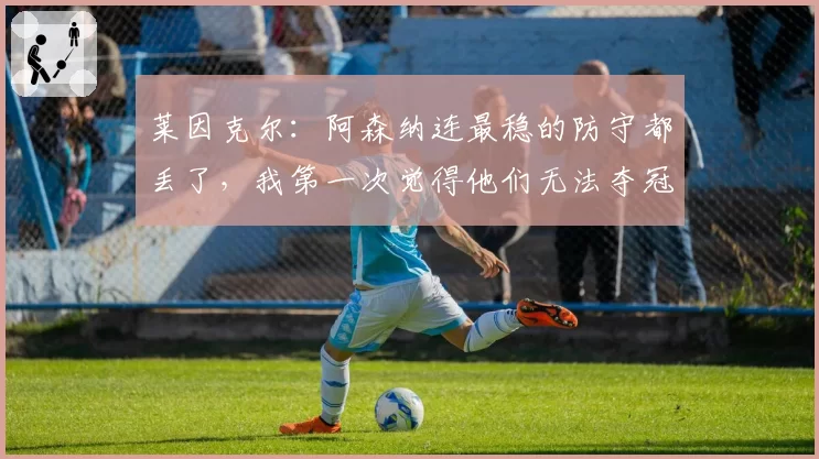 莱因克尔:阿森纳连最稳的防守都丢了,我第一次觉得他们无法夺冠