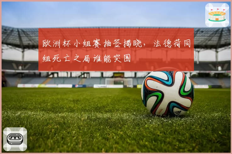 欧洲杯小组赛抽签揭晓,法德荷同组死亡之局谁能突围