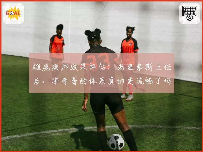 雄鹿换帅效果评估:老里弗斯上任后,字母哥的体系真的更流畅了吗?