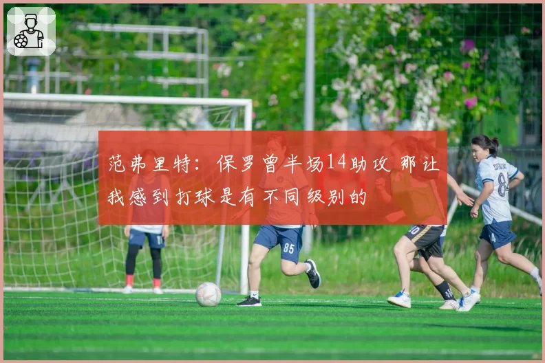 范弗里特：保罗曾半场14助攻 那让我感到打球是有不同级别的