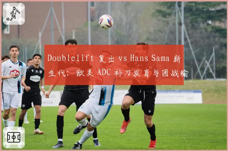 Doublelift 复出 vs Hans Sama 新生代：欧美 ADC 补刀发育与团战输出比
