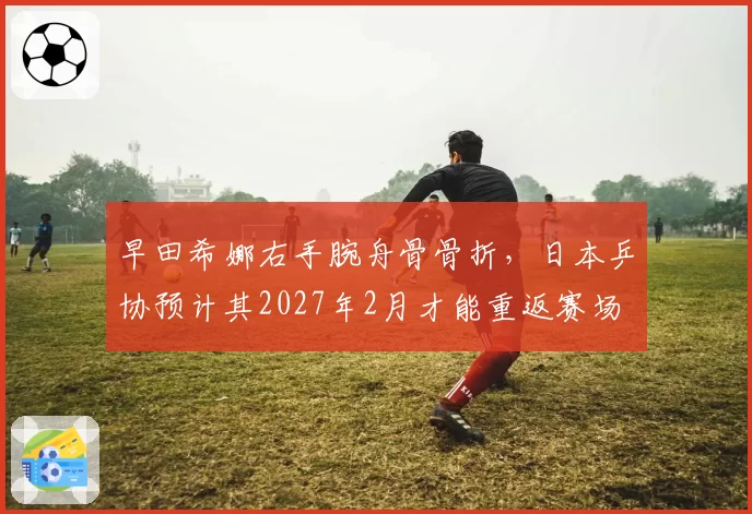 早田希娜右手腕舟骨骨折,日本乒协预计其2027年2月才能重返赛场