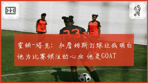 霍顿-塔克：和詹姆斯打球让我明白他为比赛倾注的心血 他是GOAT